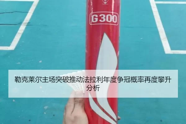 勒克莱尔主场突破推动法拉利年度争冠概率再度攀升分析